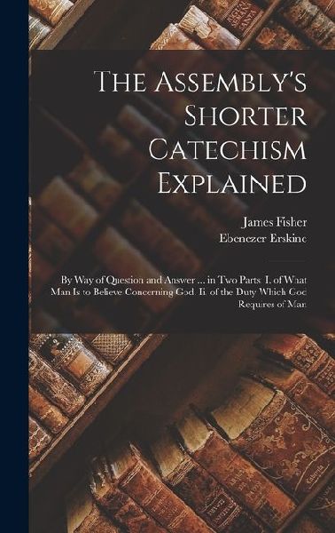 The Assemblys Shorter Catechism Explained: By Way of Question and Answer ... in Two Parts: I. of What Man Is to Believe Concerning God. Ii. of the Duty Which God Requires of Man
