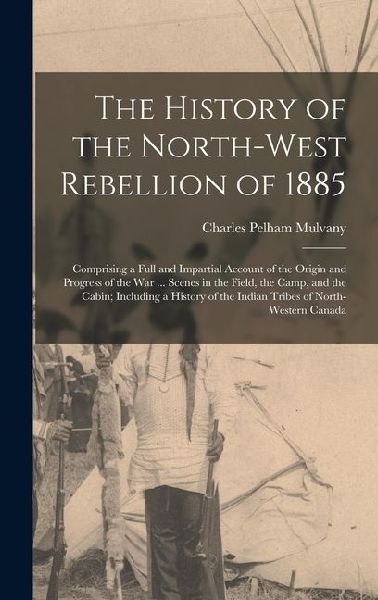 The History of the North-West Rebellion of 1885: Comprising a Full and Impartial Account of the Origin and Progress of the War ... Scenes in the Field