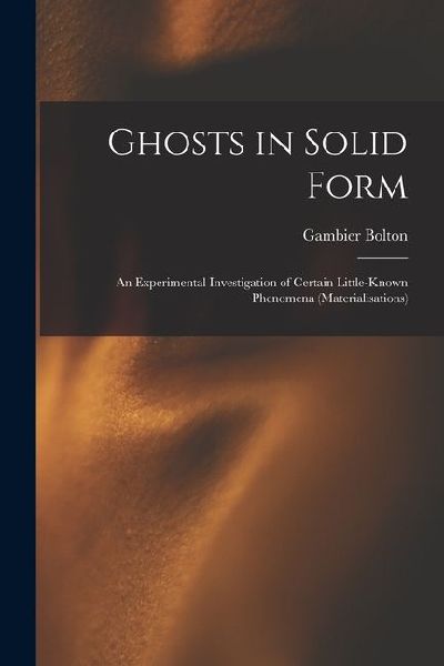 Ghosts in Solid Form: An Experimental Investigation of Certain Little-Known Phenomena (Materialisations)