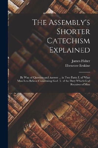 The Assemblys Shorter Catechism Explained: By Way of Question and Answer ... in Two Parts: I. of What Man Is to Believe Concerning God. Ii. of the Du