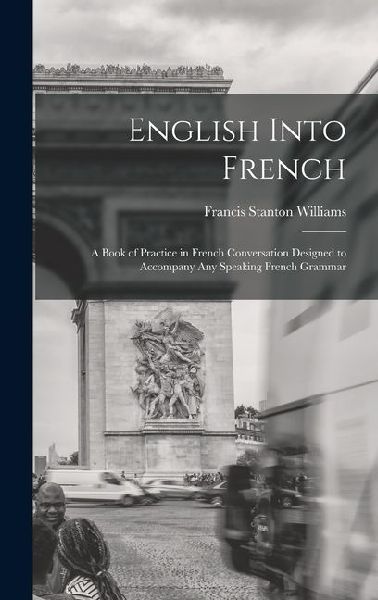 English Into French: A Book of Practice in French Conversation Designed to Accompany Any Speaking French Grammar