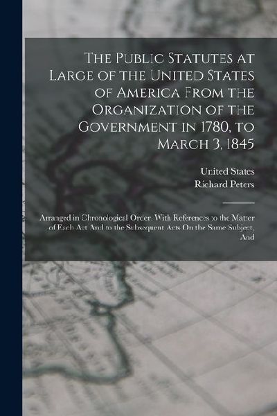 The Public Statutes at Large of the United States of America From the Organization of the Government in 1780, to March 3, 1845: Arranged in Chronologi