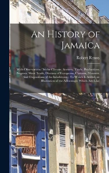 An History of Jamaica: With Observations On the Climate, Scenery, Trade, Productions, Negroes, Slave Trade, Diseases of Europeans, Customs, Manners, Snd Dispositions of the Inhabitants: To Which Is Added, an Illustration of the Advantages Which Are Likel