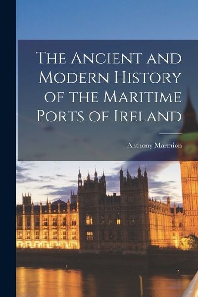 The Ancient and Modern History of the Maritime Ports of Ireland