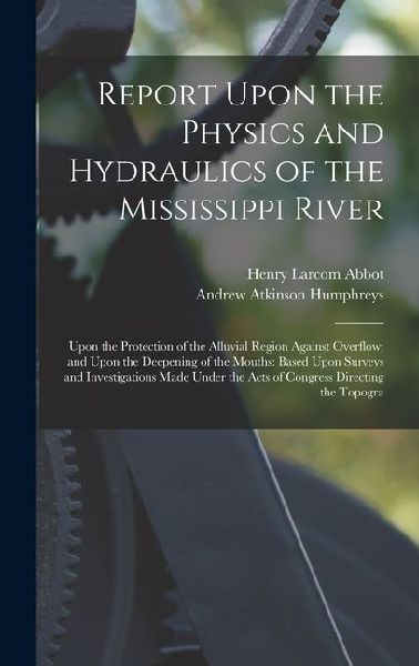 Report Upon the Physics and Hydraulics of the Mississippi River: Upon the Protection of the Alluvial Region Against Overflow; and Upon the Deepening of the Mouths: Based Upon Surveys and Investigations Made Under the Acts of Congress Directing the Topogra