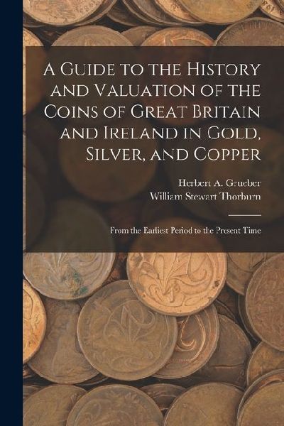 A Guide to the History and Valuation of the Coins of Great Britain and Ireland in Gold, Silver, and Copper: From the Earliest Period to the Present Ti