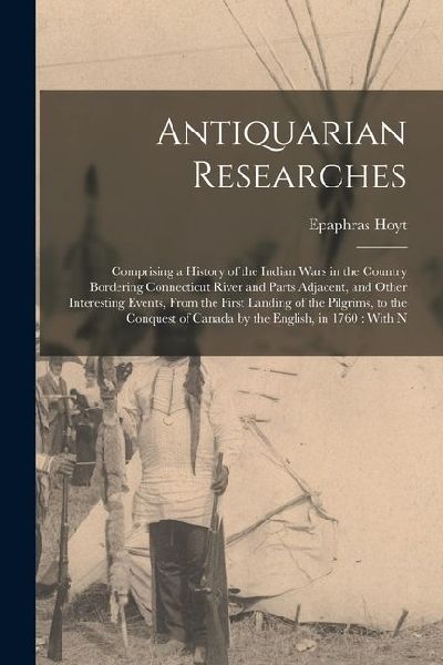 Antiquarian Researches: Comprising a History of the Indian Wars in the Country Bordering Connecticut River and Parts Adjacent, and Other Inter