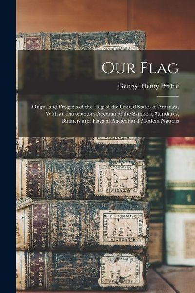 Our Flag: Origin and Progress of the Flag of the United States of America, With an Introductory Account of the Symbols, Standard