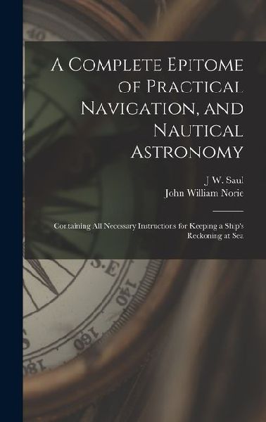 A Complete Epitome of Practical Navigation, and Nautical Astronomy: Containing All Necessary Instructions for Keeping a Ships Reckoning at Sea