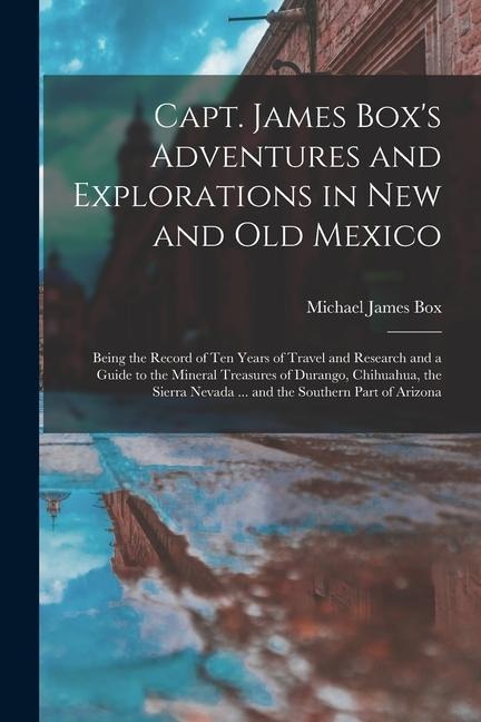 Capt. James Boxs Adventures and Explorations in New and Old Mexico: Being the Record of Ten Years of Travel and Research and a Guide to the Mineral T
