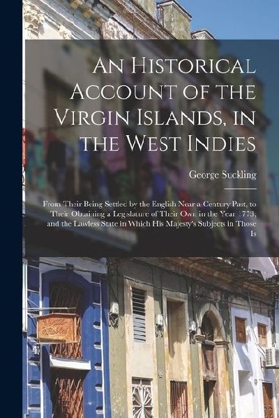 An Historical Account of the Virgin Islands, in the West Indies: From Their Being Settled by the English Near a Century Past, to Their Obtaining a Leg