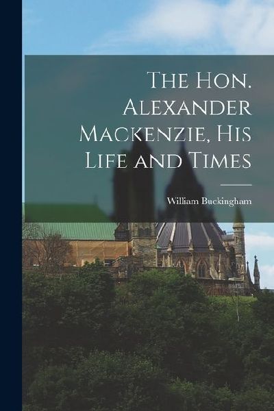 The Hon. Alexander Mackenzie, His Life and Times