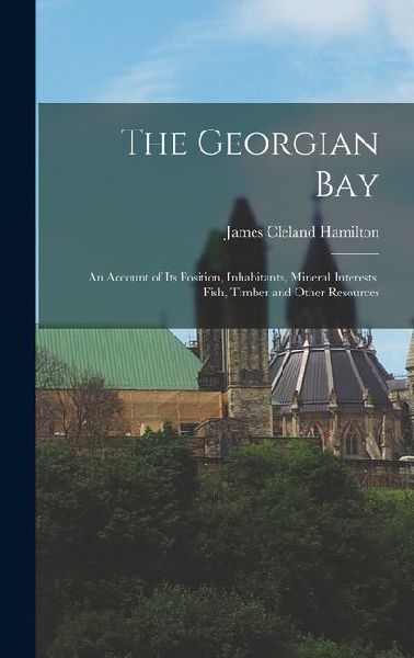The Georgian Bay: An Account of Its Position, Inhabitants, Mineral Interests, Fish, Timber and Other Resources