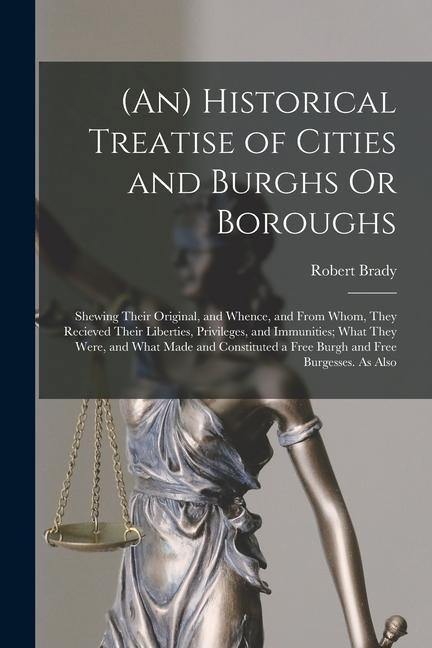 (An) Historical Treatise of Cities and Burghs Or Boroughs: Shewing Their Original, and Whence, and From Whom, They Recieved Their Liberties, Privilege