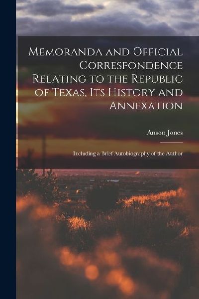 Memoranda and Official Correspondence Relating to the Republic of Texas, Its History and Annexation: Including a Brief Autobiography of the Author