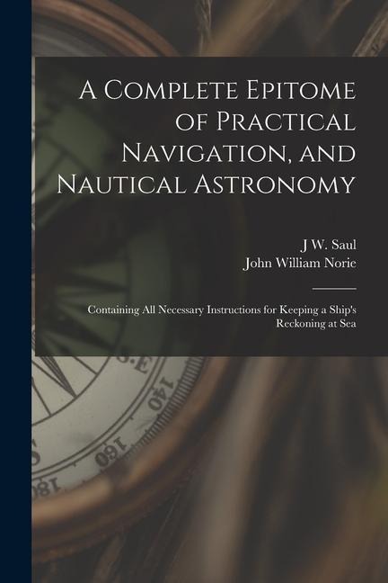 A Complete Epitome of Practical Navigation, and Nautical Astronomy: Containing All Necessary Instructions for Keeping a Ships Reckoning at Sea
