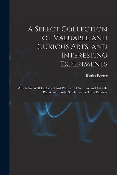 A Select Collection of Valuable and Curious Arts, and Interesting Experiments: Which are Well Explained and Warranted Genuine and may be Performed Eas