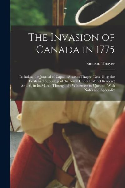 The Invasion of Canada in 1775: Including the Journal of Captain Simeon Thayer, Describing the Perils and Sufferings of the Army Under Colonel Benedic