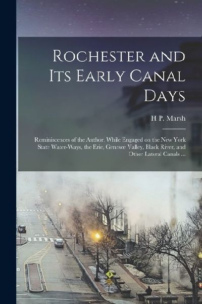 Rochester and its Early Canal Days: Reminiscences of the Author, While Engaged on the New York State Water-ways, the Erie, Genesee Valley, Black River