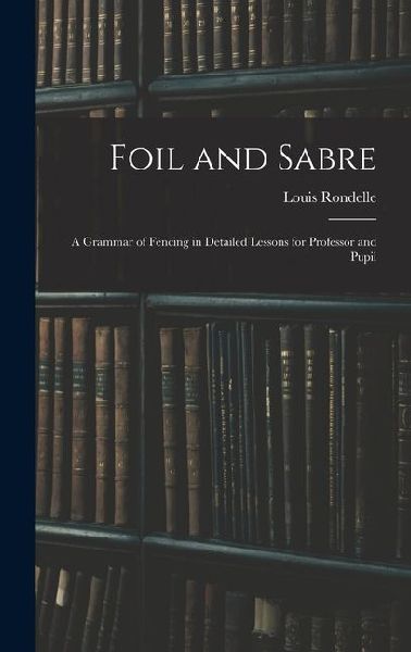 Foil and Sabre; a Grammar of Fencing in Detailed Lessons for Professor and Pupil