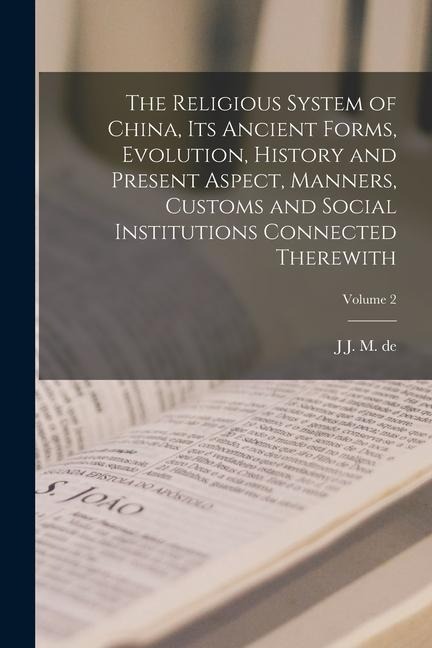 The Religious System of China, its Ancient Forms, Evolution, History and Present Aspect, Manners, Customs and Social Institutions Connected Therewith;