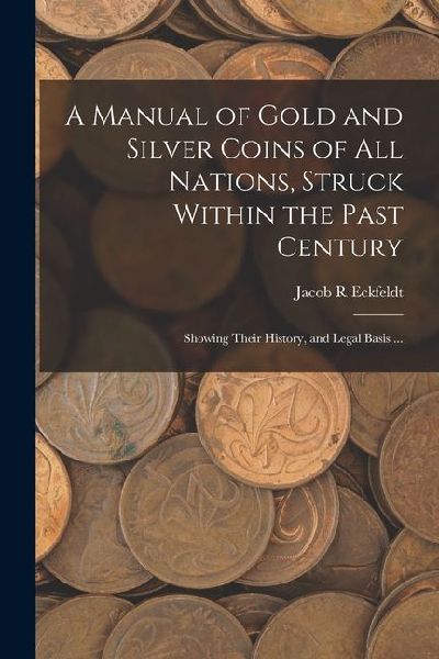 A Manual of Gold and Silver Coins of all Nations, Struck Within the Past Century: Showing Their History, and Legal Basis ...