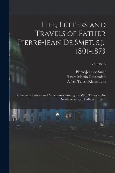 Life, Letters and Travels of Father Pierre-Jean de Smet, s.j., 1801-1873: Missionary Labors and Adventures Among the Wild Tribes of the North American