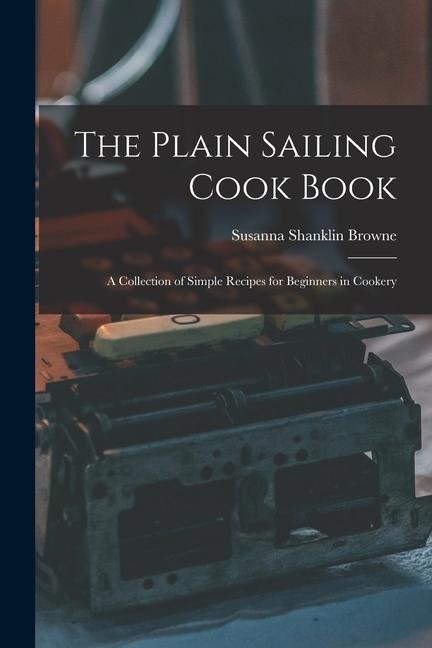 The Plain Sailing Cook Book; a Collection of Simple Recipes for Beginners in Cookery