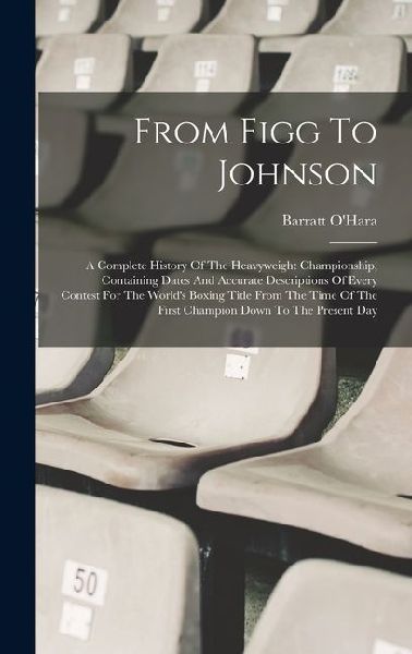 From Figg To Johnson: A Complete History Of The Heavyweight Championship, Containing Dates And Accurate Descriptions Of Every Contest For The World's Boxing Title From The Time Of The First Champion Down To The Present Day