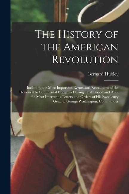 The History of the American Revolution: Including the Most Important Events and Resolutions of the Honourable Continental Congress During That Period