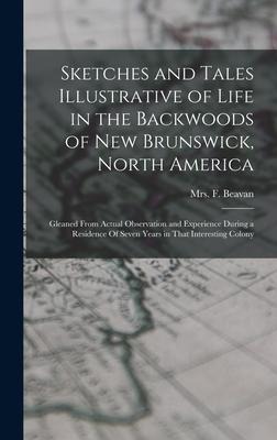 Sketches and Tales Illustrative of Life in the Backwoods of New Brunswick, North America: Gleaned from Actual Observation and Experience During a Residence Of Seven Years in That Interesting Colony