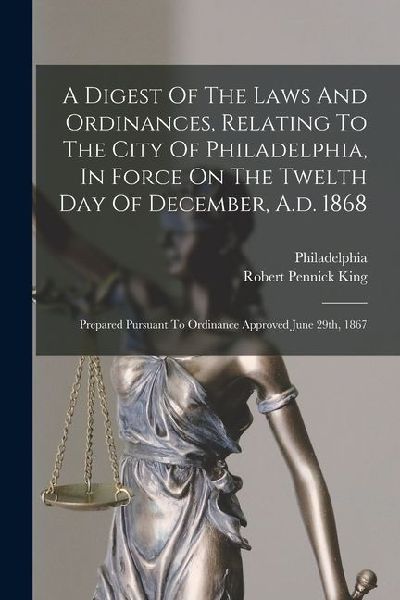 A Digest Of The Laws And Ordinances, Relating To The City Of Philadelphia, In Force On The Twelth Day Of December, A.d. 1868: Prepared Pursuant To Ord