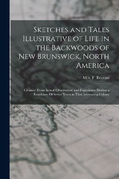 Sketches and Tales Illustrative of Life in the Backwoods of New Brunswick, North America: Gleaned from Actual Observation and Experience During a Resi