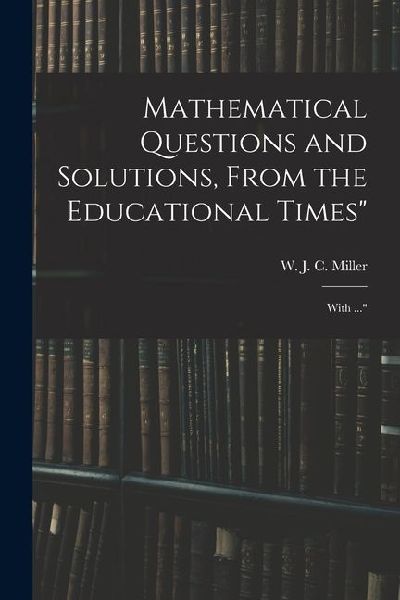 Mathematical Questions and Solutions, From the Educational Times: With ...
