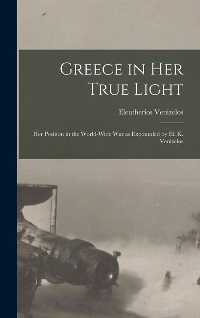 Greece in Her True Light: Her Position in the World-Wide War as Expounded by El. K. Venizelos