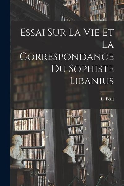 Essai Sur La Vie et la Correspondance du Sophiste Libanius