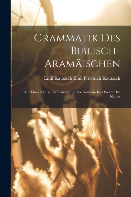 Grammatik des Biblisch-aramäischen: Mit Einer Kritischen Erörterung der Aramäischen Wörter im Neuen