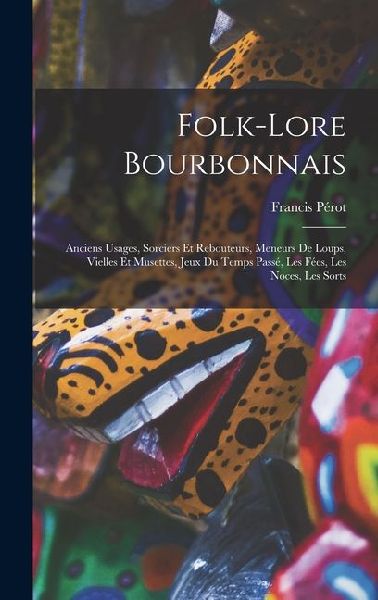 Folk-Lore Bourbonnais: Anciens Usages, Sorciers Et Rebouteurs, Meneurs De Loups, Vielles Et Musettes, Jeux Du Temps Passé, Les Fées, Les Noce