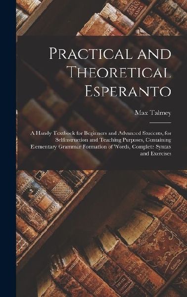 Practical and Theoretical Esperanto: A Handy Textbook for Beginners and Advanced Students, for Selfinstruction and Teaching Purposes, Containing Elementary Grammar Formation of Words, Complete Syntax and Exercises