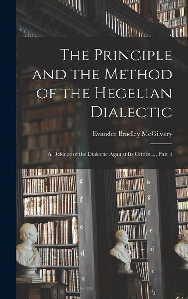 The Principle and the Method of the Hegelian Dialectic: A Defence of the Dialectic Against Its Critics ..., Part 1