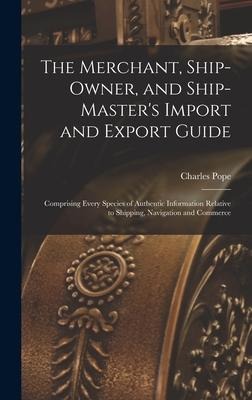 The Merchant, Ship-Owner, and Ship-Masters Import and Export Guide: Comprising Every Species of Authentic Information Relative to Shipping, Navigation and Commerce