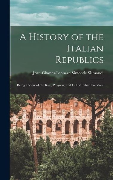 A History of the Italian Republics: Being a View of the Rise, Progress, and Fall of Italian Freedom