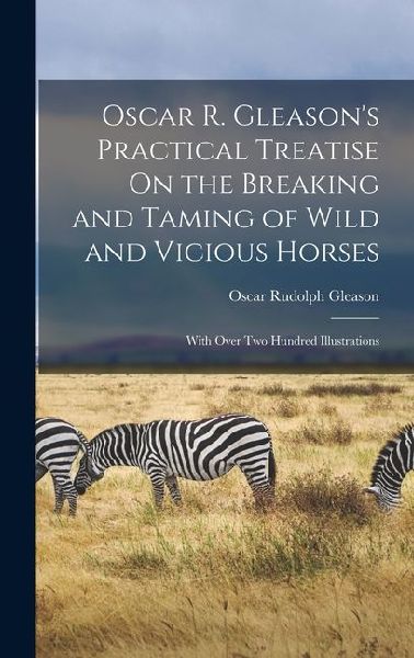 Oscar R. Gleasons Practical Treatise On the Breaking and Taming of Wild and Vicious Horses: With Over Two Hundred Illustrations