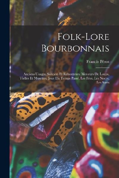 Folk-Lore Bourbonnais: Anciens Usages, Sorciers Et Rebouteurs, Meneurs De Loups, Vielles Et Musettes, Jeux Du Temps Passé, Les Fées, Les Noce