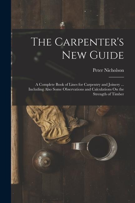 The Carpenters New Guide: A Complete Book of Lines for Carpentry and Joinery ... Including Also Some Observations and Calculations On the Streng