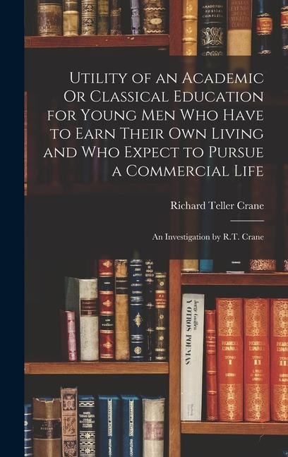 Utility of an Academic Or Classical Education for Young Men Who Have to Earn Their Own Living and Who Expect to Pursue a Commercial Life: An Investigation by R.T. Crane