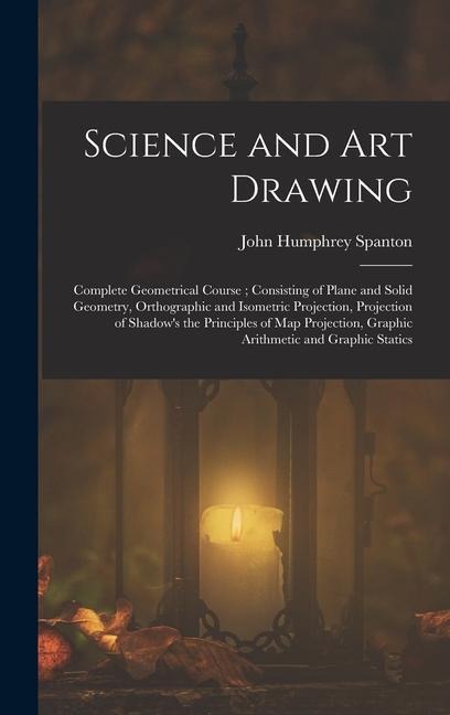 Science and Art Drawing: Complete Geometrical Course; Consisting of Plane and Solid Geometry, Orthographic and Isometric Projection, Projection of Shadows the Principles of Map Projection, Graphic Arithmetic and Graphic Statics