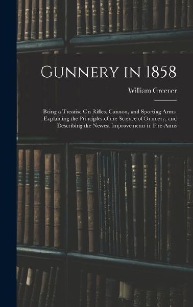 Gunnery in 1858: Being a Treatise On Rifles, Cannon, and Sporting Arms; Explaining the Principles of the Science of Gunnery, and Describing the Newest Improvements in Fire-Arms