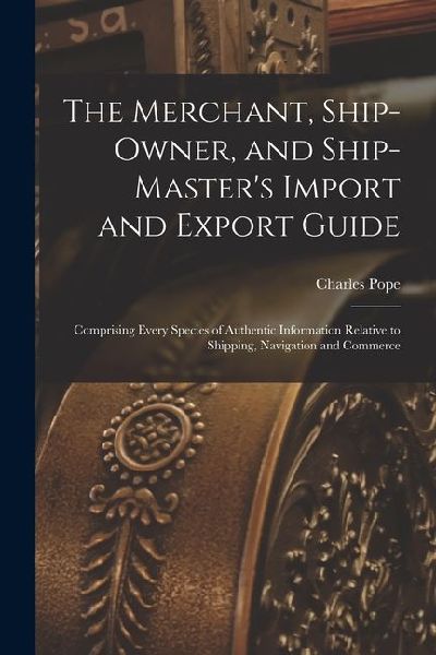 The Merchant, Ship-Owner, and Ship-Master's Import and Export Guide: Comprising Every Species of Authentic Information Relative to Shipping, Navigation and Commerce