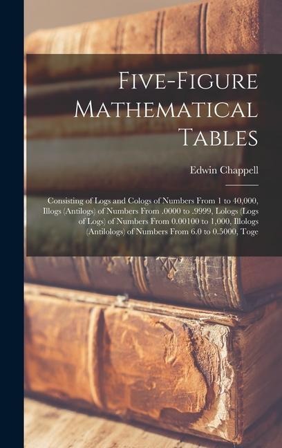Five-Figure Mathematical Tables: Consisting of Logs and Cologs of Numbers From 1 to 40,000, Illogs (Antilogs) of Numbers From .0000 to .9999, Lologs (Logs of Logs) of Numbers From 0.00100 to 1,000, Illologs (Antilologs) of Numbers From 6.0 to 0.5000, Toge
